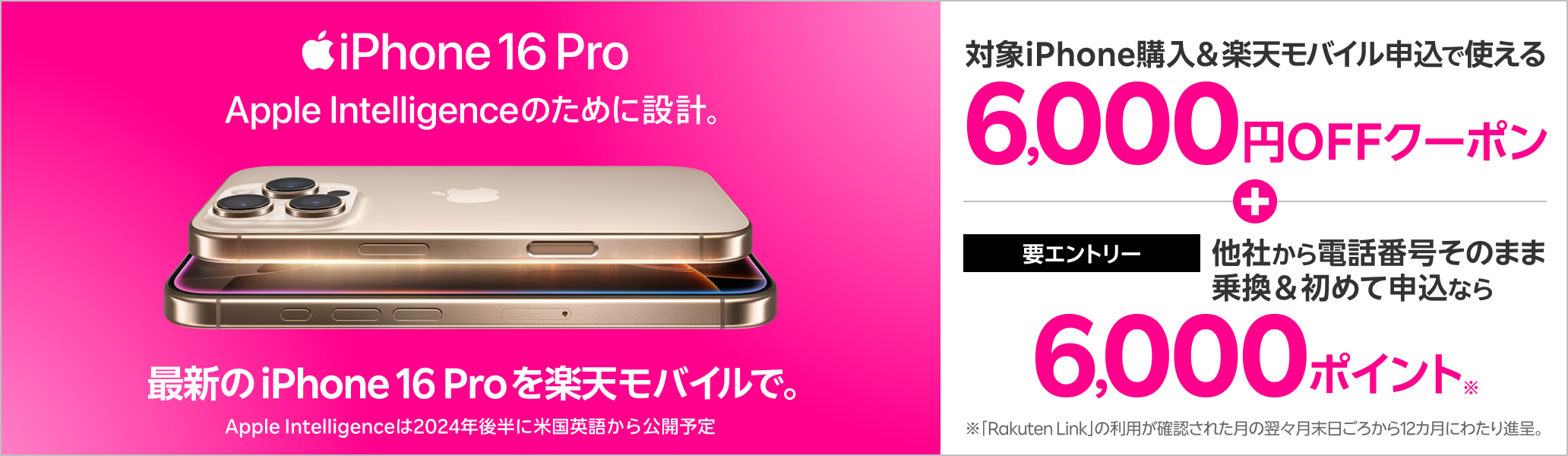 最新のiPhoneが全キャリアで最安※1 対象iPhone購入＋楽天モバイルお申し込みで使える6,000円OFFクーポン配布中！さらに、エントリー後他社から電話番号そのまま乗り換え＆楽天モバイル初めてお申し込みなら6,000ポイント還元！※1 2024年9月13日時点。本体代全キャリア公式オンライン最安値。当社調べ。※ 2「Rakuten Link」の利用が確認された月の翌々月末日ごろから12カ月にわたり進呈。