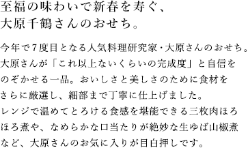 至福の味わいで新春を寿ぐ、大原千鶴さんのおせち。今年で7度目となる人気料理研究家・大原さんのおせち。大原さんが「これ以上ないくらいの完成度」と自信をのぞかせる一品。おいしさと美しさのために食材をさらに厳選し、細部まで丁寧に仕上げました。レンジで温めてとろける食感を堪能できる三枚肉ほろほろ煮や、なめらかな口当たりが絶妙な生ゆば山椒煮など、大原さんのお気に入りが目白押しです。