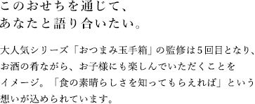 このおせちを通じて、あなたと語り合いたい。大人気シリーズ「おつまみ玉手箱」の監修は５回目となり、お酒の肴ながら、お子様にも楽しんでいただくことをイメージ。「食の素晴らしさを知ってもらえれば」という想いが込められています。