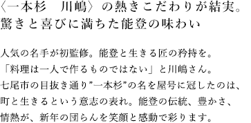 〈一本杉　川嶋〉の熱きこだわりが結実。驚きと喜びに満ちた能登の味わい 人気の名手が初監修。能登と生きる匠の矜持を。「料理は一人で作るものではない」と川嶋さん。七尾市の目抜き通り”一本杉”の名を屋号に冠したのは、町と生きるという意志の表れ。能登の伝統、豊かさ、情熱が、新年の団らんを笑顔と感動で彩ります。