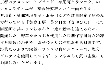 京都のチョコレートブランド「牟尼庵クラシック」のショコラティエが、菜食研究家という一面を生かし、無塩食・精進料理総菜・お弁当などを数量限定予約のみで行っている『菜食工房　菜夕日菜（なゆひな）』にて、獣医師と共にワンちゃんと一緒に新年を迎えるために開発した、野菜をたっぷり使用した長期保存可能な冷凍食を詰め合わせた、おやつ入りの洋風おせち料理です。野菜たっぷりで栄養バランスの良いメニューで、塩分・グルテンを使用しておらず、ワンちゃんも飼い主様にもお楽しみいただけます。