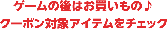 ゲームの後はお買いもの♪クーポン対象アイテムをチェック