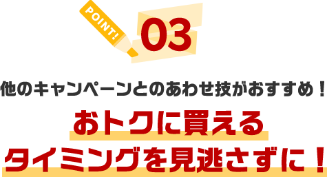 POINT03 他のキャンペーンとのあわせ技がおすすめ!おトクに買えるタイミングを見逃さずに!