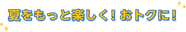 夏をもっと楽しく！おトクに！