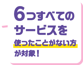 6つすべてのサービスを使ったことがない方が対象！