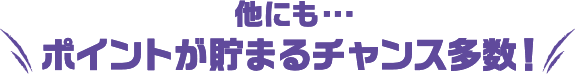他にも・・・ポイントが貯まるチャンス多数！