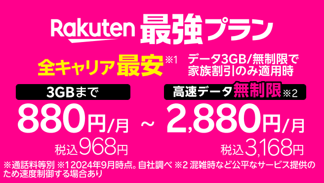 Rakuten最強プラン 全キャリア最安 データ3GB/無制限で家族割引のみ適用時 3GBまで 月々880円 税込968円 ~ 高速データ無制限 月々2,880円 税込3,168円 ※通話料等別 ※1 2024年9月時点。自社調べ ※2 混雑時など公平なサービス提供のため速度制御する場合あり