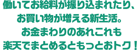 働いてお給料が振り込まれたり、お買い物が増える新生活。お金まわりのあれこれも楽天でまとめるともっとおトク！