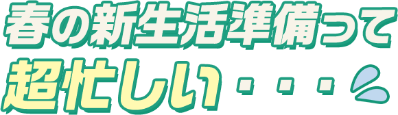 春の新生活準備って超忙しい・・・
