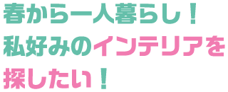 春から一人暮らし！ 私好みのインテリアを探したい！