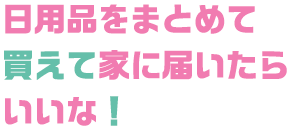 日用品をまとめて買えて家に届いたらいいな！