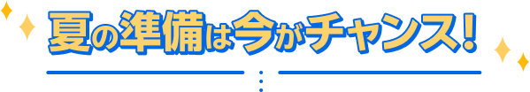 夏の準備は今がチャンス！