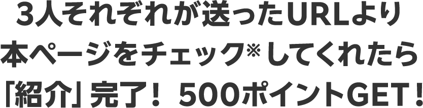 3人それぞれが送ったURLより 本ページをチェック※してくれたら 「紹介」完了！ 500ポイントGET！ 