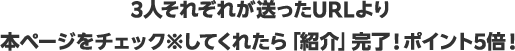 3人それぞれが送ったURLより本ページをチェック※してくれたら「紹介」完了！ポイント5倍！