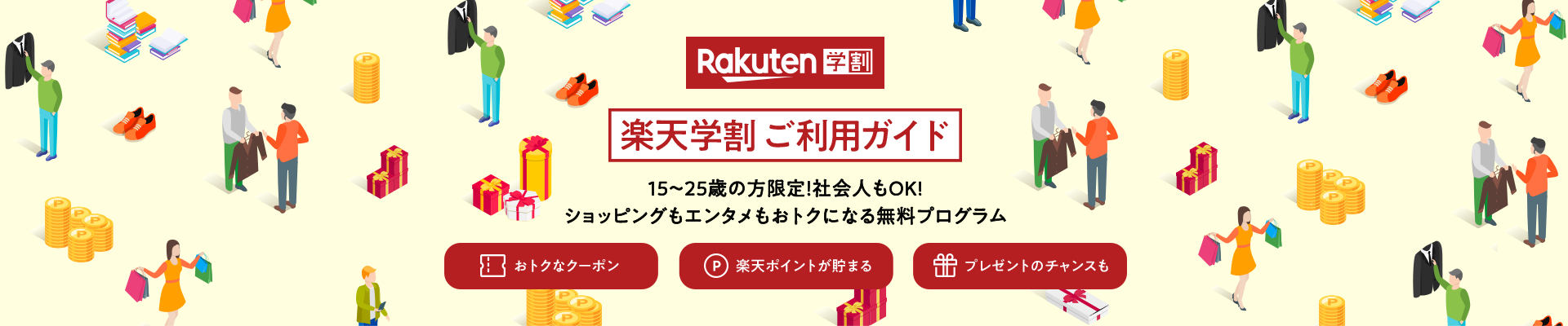 楽天学割 ご利用ガイド 15～25歳の方限定！ 社会人もOK！ ショッピングもエンタメもおトクになる無料プログラム おトクなクーポン 楽天ポイントが貯まる プレゼントのチャンスも