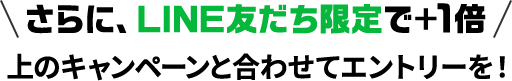 さらに、LINE友だち限定で＋1倍 上のキャンペーンと合わせてエントリーを！