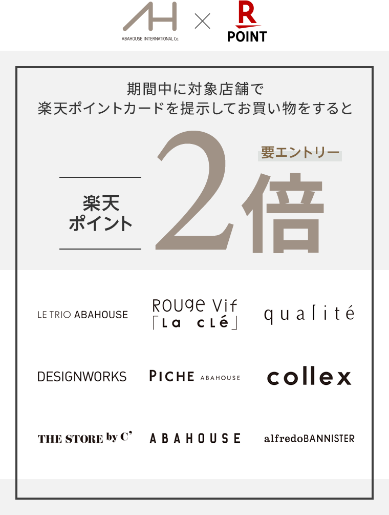 【ABAHOUSE INTERNATIONAL Co.×楽天ポイントカード】期間中に対象店舗で楽天ポイントカードを提示してお買い物をすると、楽天ポイント2倍(要エントリー)[LE TRIO ABAHOUSE、Rouge vif la cle、qualite、DESIGNWORKS、PICHE ABAHOUSE、collex、THE STORE by C'、ABAHOUSE、alfredoBANNISTER]