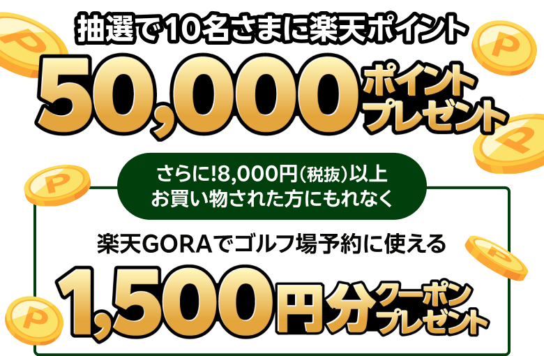 抽選で10名さまに楽天ポイント50,000ポイントプレゼント さらに！8,000円（税抜）以上お買い物された方にもれなく楽天GORAでゴルフ場予約に使える 1,500円分クーポンプレゼント