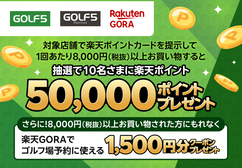 【GOLF5　GOLF5 PRESTIGE　RakutenGORA】対象店舗で楽天ポイントカードを提示して1回あたり8,000円（税抜）以上お買い物すると抽選で10名さまに楽天ポイント50,000ポイントプレゼント　さらに！8,000円（税抜）以上お買い物された方にもれなく楽天GORAでゴルフ場予約で使える1,500円分クーポンプレゼント