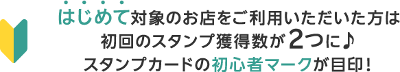 はじめて対象のお店をご利用いただいた方は初回のスタンプ獲得数が2つに♪スタンプカードの初心者マークが目印！