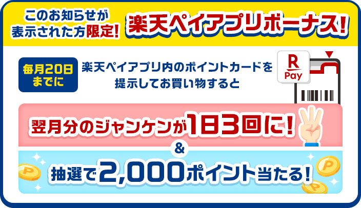 このお知らせが表示された方限定！ 楽天ペイアプリボーナス！ 毎月20日までに楽天ペイアプリのポイントカードを提示してお買い物すると翌月分のジャンケンが1日3回に！＆抽選で2,000ポイント当たる！