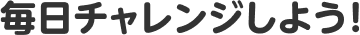 毎日チャレンジしよう!