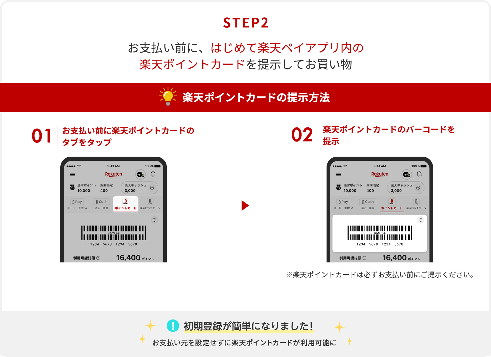 【STEP2】お支払い前に、はじめて楽天ペイアプリ内の楽天ポイントカードを提示してお買い物[楽天ポイントカードの提示方法]①お支払い前に楽天ポイントカードのタブをタップ→②楽天ポイントカードのバーコードを提示※楽天ポイントカードは必ずお支払い前にご提示ください。 [初期登録が簡単になりました！]お支払い元を設定せずに楽天ポイントカードが利用可能に