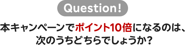 Question！ 本キャンペーンでポイント10倍になるのは、次のうちどちらでしょうか？