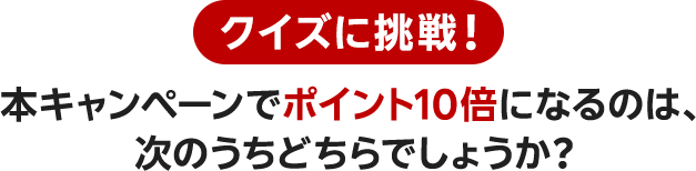 クイズに挑戦！ 本キャンペーンでポイント10倍になるのは、次のうちどちらでしょうか？