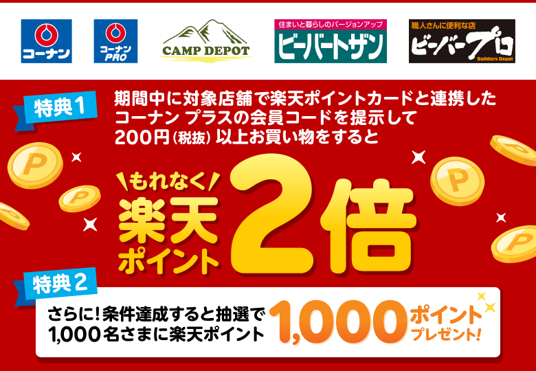 【コーナン コーナンPRO CAMP DEPOT ビーバートザン ビーバープロ】特典1:期間中に対象店舗で楽天ポイントカードと連携したコーナン プラスの会員コードを提示して200円(税抜)以上お買い物をするともれなく楽天ポイント2倍 特典2:さらに!条件達成すると抽選で1,000名さまに楽天ポイント1,000ポイントプレゼント!