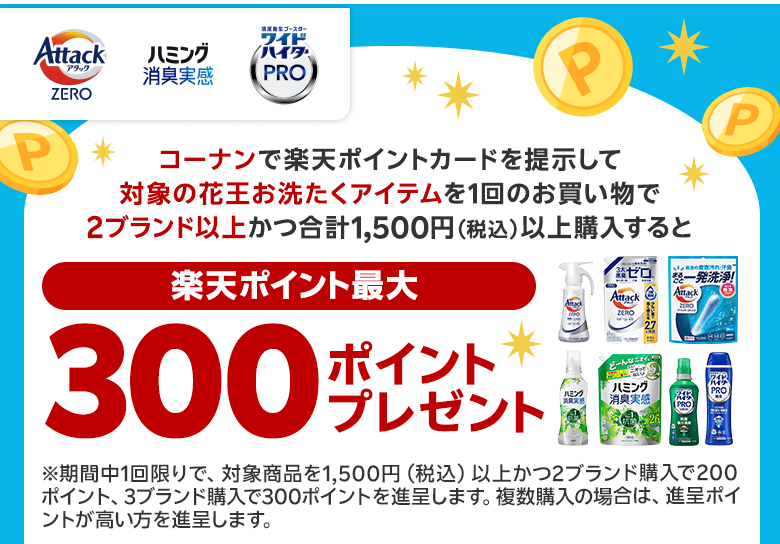 【コーナン 花王】コーナンで楽天ポイントカードを提示して対象の花王お洗たくアイテムを1回のお買い物で2ブランド以上かつ合計1,500円(税込)以上購入すると(楽天ポイント最大)300ポイントプレゼント ※期間中1回限りで、対象商品を1,500円(税込)以上かつ2ブランド購入で200ポイント、3ブランド購入で300ポイントを進呈します。複数購入の場合は、進呈ポイントが高い方を進呈します。