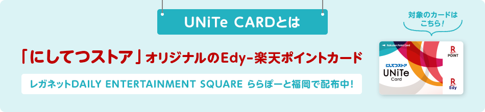 UNiTe CARDとは「にしてつストア」オリジナルのEdy-楽天ポイントカード レガネットDAILY ENTERTAINMENT SQUARE ららぽーと福岡で配布中！