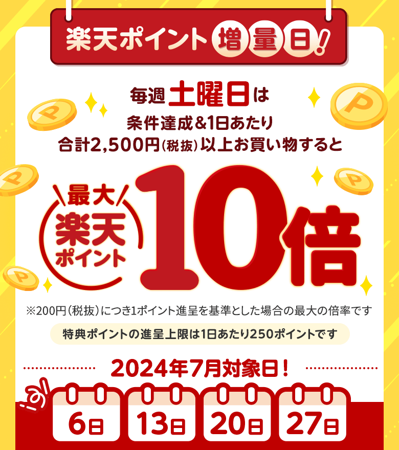 [楽天ポイント増量日！]毎週土曜日は条件達成＆1日あたり合計2,500円（税抜）以上お買い物すると楽天ポイント最大10倍[※200円（税抜）につき1ポイント進呈を基準とした場合の最大の倍率です。※特典ポイントの進呈上限は1日あたり250ポイントです。]（2024年7月対象日:6日、13日、20日、27日）