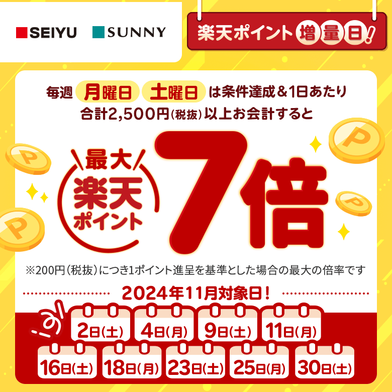 【西友・サニー】[楽天ポイント増量日！]毎週月曜日、土曜日は条件達成＆1日あたり合計2,500円（税抜）以上お会計すると楽天ポイント最大7倍[※200円（税抜）につき1ポイント進呈を基準とした場合の最大の倍率です。（2024年11月対象日！:2日（土）、4日（月）、9日（土）、11日（月）、16日（土）、18日（月）、23日（土）、25日（月）、30日（土））