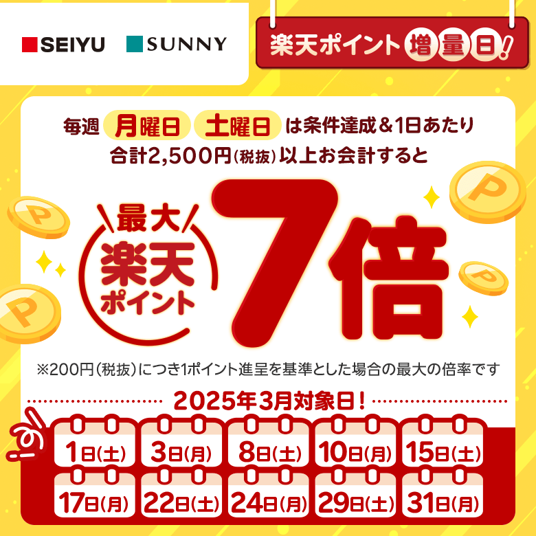 【西友・サニー】［楽天ポイント増量日！］毎週月曜日、土曜日は条件達成＆1日あたり合計2,500円（税抜）以上お会計すると楽天ポイント最大7倍 ※200円（税抜）につき1ポイント進呈を基準とした場合の最大の倍率です。（2025年3月対象日！:1日（土）、3日（月）、8日（土）、10日（月）、15日（土）、17日（月）、22日（土）、24日（月）、29日（土）、31日（月））