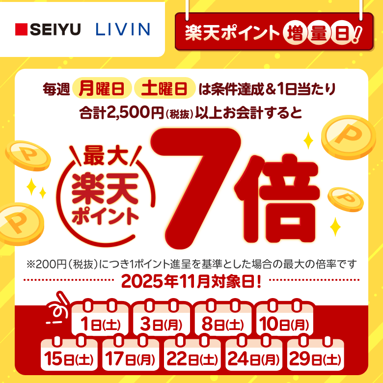 【西友・リヴィン】［楽天ポイント増量日！］毎週月曜日、土曜日は条件達成＆1日当たり合計2,500円（税抜）以上お会計すると楽天ポイント最大7倍 ※200円（税抜）につき1ポイント進呈を基準とした場合の最大の倍率です。 2025年11月対象日！: 2025年11月1日（土）、3日（月）、8日（土）、10日（月）、15日（土）、17日（月）、22日（土）、24日（月）、29日（土）