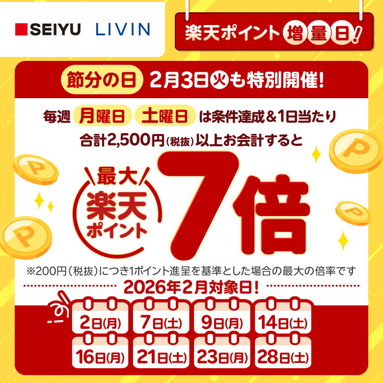 【西友・リヴィン】［楽天ポイント増量日！］節分の日2月3日（火）も特別開催！毎週月曜日、土曜日は条件達成＆1日当たり合計2,500円（税抜）以上お会計すると楽天ポイント最大7倍 ※200円（税抜）につき1ポイント進呈を基準とした場合の最大の倍率です。 2026年2月対象日！: 2日（月）、7日（土）、9日（月）、14日（土）、16日（月）、21日（土）、23日（月）、28日（土）