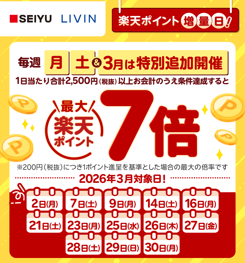 【西友・リヴィン】［楽天ポイント増量日！］毎週月、土＆3月は特別追加開催 1日当たり合計2,500円（税抜）以上お会計のうえ条件達成すると楽天ポイント最大7倍 ※200円（税抜）につき1ポイント進呈を基準とした場合の最大の倍率です。 2026年3月対象日！: 2日（月）、7日（土）、9日（月）、14日（土）、16日（月）、21日（土）、23日（月）、25日（水）、26日（木）、27日（金）、28日（土）、29日（日）、30日（月）