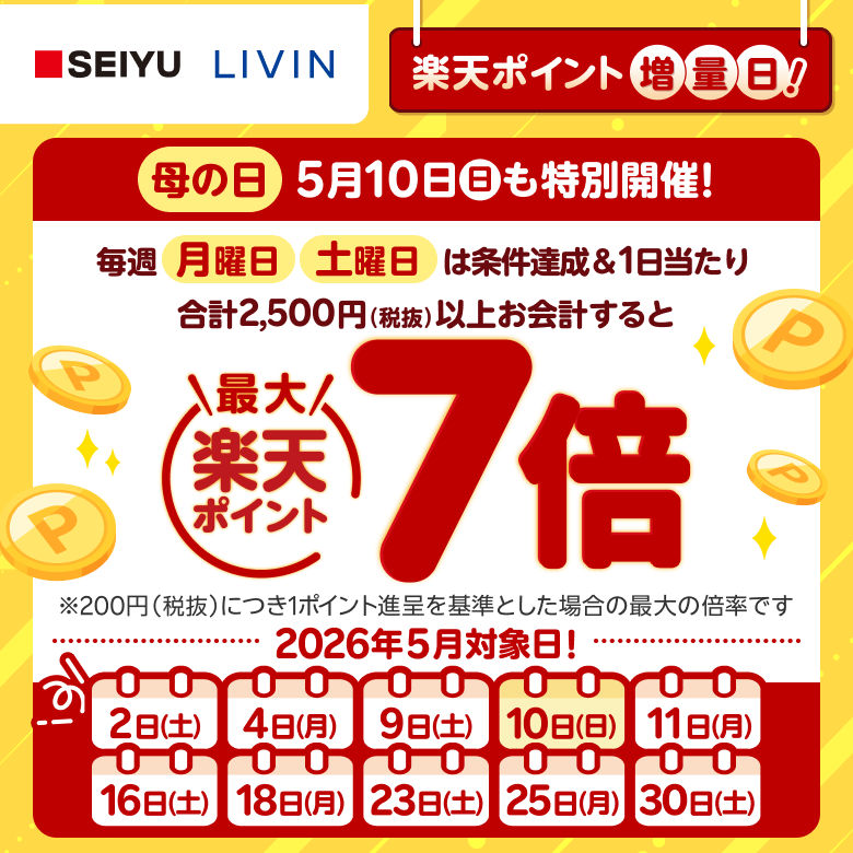 【西友・リヴィン】楽天ポイント増量日！ 母の日5月10日（日）も特別開催！ 毎週月曜日土曜日は条件達成＆1日当たり合計2,500円（税抜）以上お会計すると楽天ポイント最大7倍※200円（税抜）につき1ポイント進呈を基準とした場合の最大の倍率です 2026年5月対象日！2日（土）、4日（月）、9日（土）、10日（日）、11日（月）、16日（土）、18日（月）、23日（土）、25日（月）、30日（土）