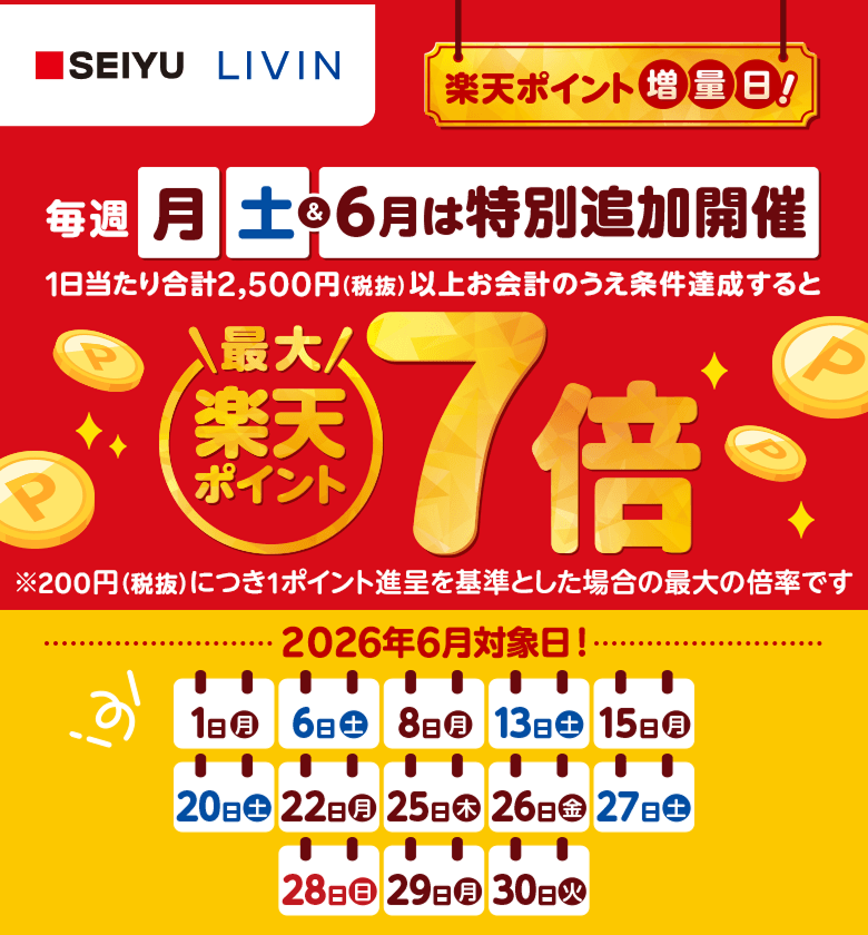 【西友・リヴィン】楽天ポイント増量日！毎週月曜日土曜日＆6月は特別追加開催　1日当たり合計2,500円（税抜）以上お会計のうえ条件達成すると楽天ポイント最大7倍※200円（税抜）につき1ポイント進呈を基準とした場合の最大の倍率です 2026年6月対象日！1日（月）、6日（土）、8日（月）、13日（土）、15日（月）、20日（土）、22日（月）、25日（木）、26日（金）、27日（土）、28日（日）、29日（月）、30日（火）