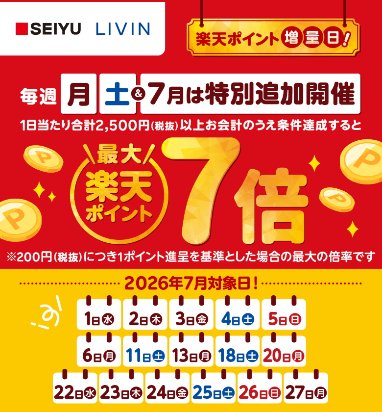 【西友・リヴィン】楽天ポイント増量日！毎週月土＆7月は特別追加開催 1日当たり合計2,500円（税抜）以上お会計のうえ条件達成すると楽天ポイント最大7倍※200円（税抜）につき1ポイント進呈を基準とした場合の最大の倍率です 2026年7月対象日！1日（水）、2日（木）、3日（金）、4日（土）、5日（日）、6日（月）、11日（土）、13日（月）、18日（土）、20日（月）、22日（水）、23日（木）、24日（金）、25日（土）、26日（日）、27日（月）