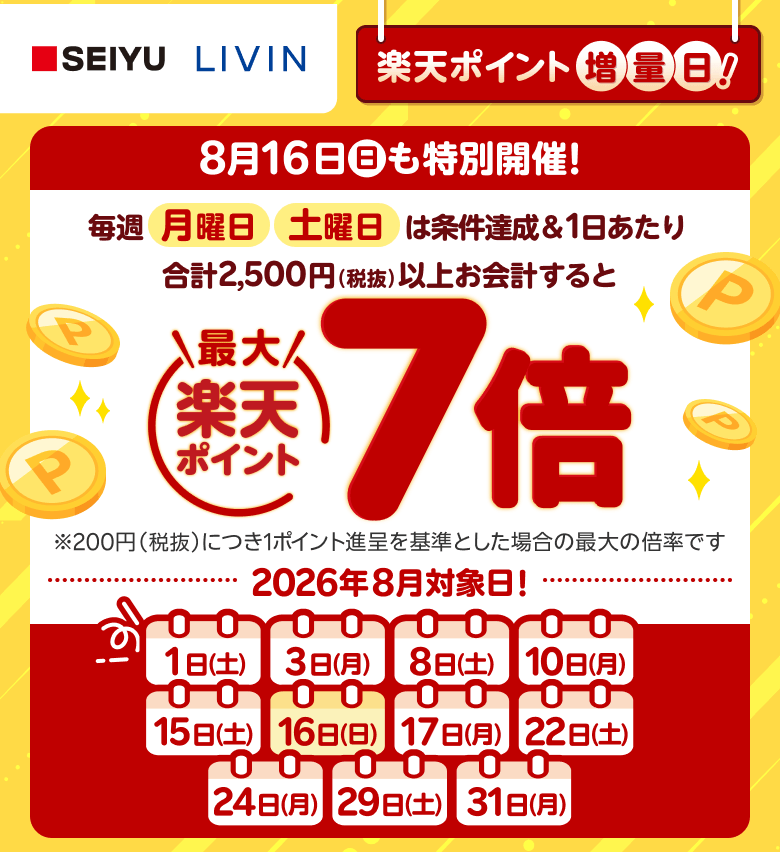 【西友・リヴィン】楽天ポイント増量日！8月16日（日）も特別開催！毎週月曜日土曜日は条件達成＆1日あたり合計2,500円（税抜）以上お会計すると楽天ポイント最大7倍※200円（税抜）につき1ポイント進呈を基準とした場合の最大の倍率です　2026年8月対象日！1日（土）、3日（月）、8日（土）、10日（月）、15日（土）、16日（日）、17日（月）、22日（土）、24日（月）、29日（土）、31日（月）