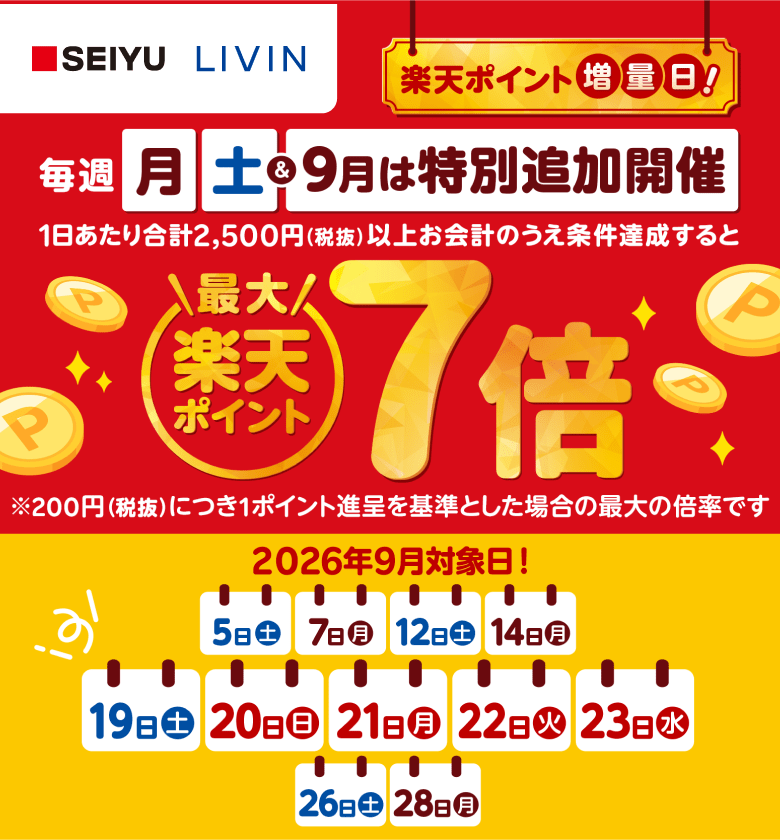 【西友・リヴィン】楽天ポイント増量日！毎週月曜日土曜日＆9月は特別追加開催　1日あたり合計2,500円（税抜）以上お会計のうえ条件達成すると楽天ポイント最大7倍※200円（税抜）につき1ポイント進呈を基準とした場合の最大の倍率です 2026年9月対象日！5日（土）、7日（月）、12日（土）、14日（月）、19日（土）、20日（日）、21日（月）、22日（火）、23日（水）、26日（土）、28日（月）