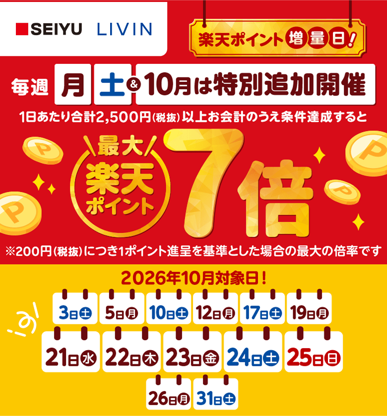 【西友・リヴィン】楽天ポイント増量日！毎週月曜日土曜日＆10月は特別追加開催　1日あたり合計2,500円（税抜）以上お会計のうえ条件達成すると楽天ポイント最大7倍※200円（税抜）につき1ポイント進呈を基準とした場合の最大の倍率です 2026年10月対象日！3日（土）、5日（月）、10日（土）、12日（月）、17日（土）、19日（月）、21日（水）、22日（木）、23日（金）、24日（土）、25日（日）、26日（月）、31日（土）