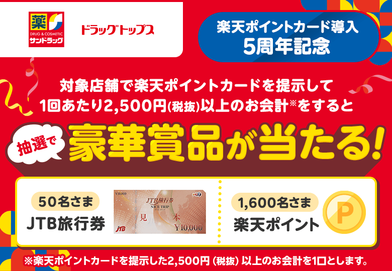 【サンドラッグ ドラッグトップス】[楽天ポイントカード導入5周年記念] 対象店舗で楽天ポイントカードを提示して1回あたり2,500円（税抜）以上のお会計※をすると抽選で豪華商品が当たる！（50名さま：JTB旅行券、1,600名さま：楽天ポイント）※楽天ポイントカードを提示した2,500円（税抜）以上のお会計を1口とします。