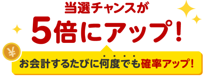 当選チャンスが5倍にアップ！ お会計するたびに何度でも確率アップ！