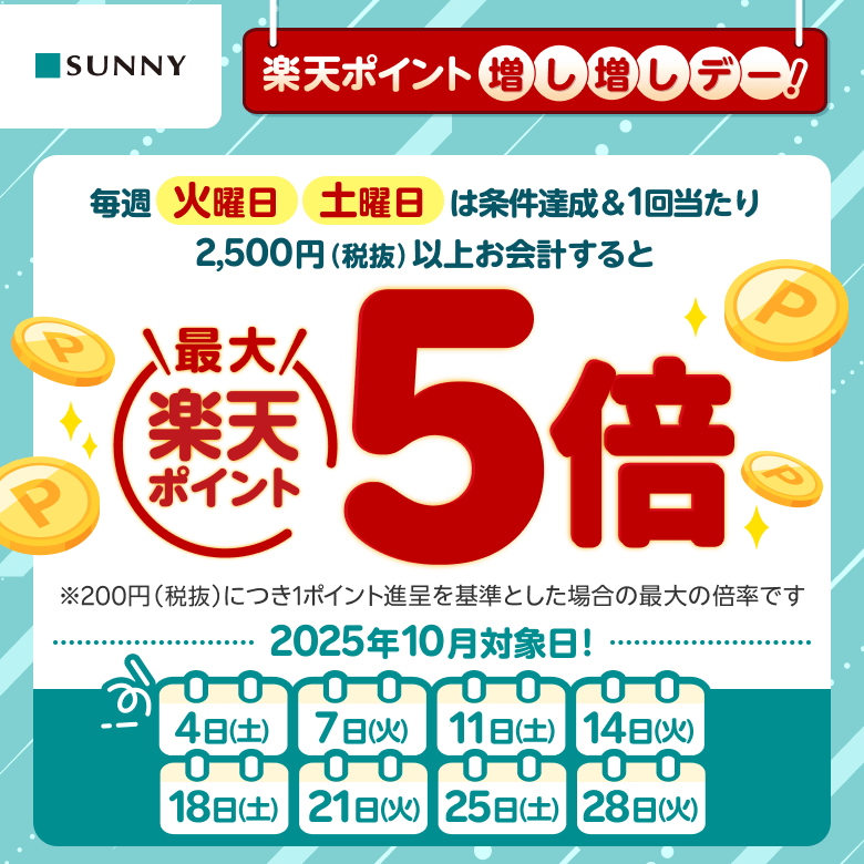 【サニー】楽天ポイント増し増しデー！ 毎週火曜日 土曜日は条件達成&1回当たり2,500円（税抜）以上お会計すると楽天ポイント最大5倍※200円（税抜）につき1ポイント進呈を基準とした場合の最大の倍率です 2025年10月対象日：4日（土）、7日（火）、11日（土）、14日（火）、18日（土）、21日（火）、25日（土）、28日（火）