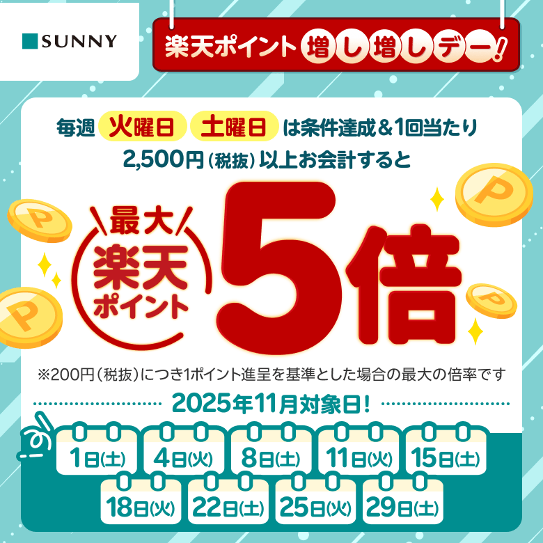 【サニー】楽天ポイント増し増しデー！ 毎週火曜日 土曜日は条件達成&1回当たり2,500円（税抜）以上お会計すると楽天ポイント最大5倍※200円（税抜）につき1ポイント進呈を基準とした場合の最大の倍率です 2025年11月対象日：1日（土）、4日（火）、8日（土）、11日（火）、15日（土）、18日（火）、22日（土）、25日（火）、29日（土）