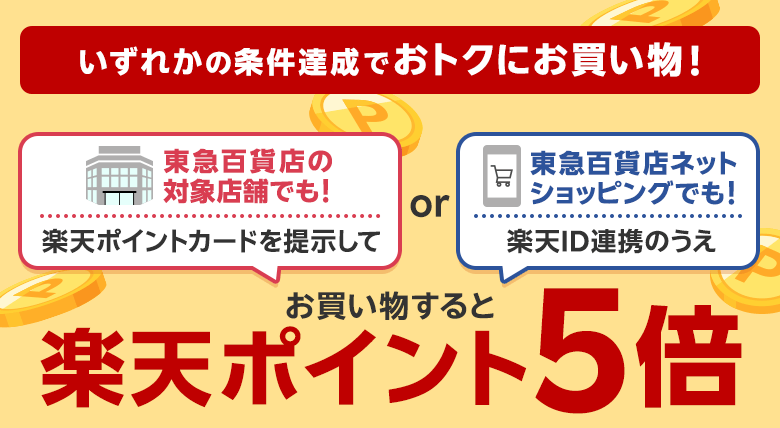 いずれかの条件達成でおトクにお買い物！[東急百貨店の対象店舗でも！楽天ポイントカードを提示して]or[東急百貨店ネットショッピングでも！楽天ID連携のうえ]お買い物すると楽天ポイント5倍