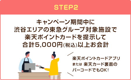 【STEP2】キャンペーン期間中に渋谷エリアの東急グループ対象施設で楽天ポイントカードを提示して合計5,000円(税込)以上お会計(楽天ポイントカードアプリまたは楽天カード裏面のバーコードでもOK！)